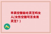 早晨空腹能吃灵芝吗女人(女性空腹可否食用灵芝？)