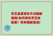 灵芝桑葚保存方法图解视频(如何保存灵芝和桑葚？简单图解指南)