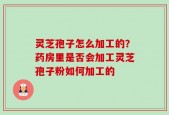 灵芝孢子怎么加工的？药房里是否会加工灵芝孢子粉如何加工的