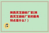 陕西灵芝回收厂家(陕西灵芝回收厂家的服务特点是什么？)