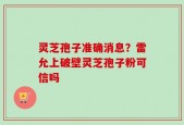 灵芝孢子准确消息？雷允上破壁灵芝孢子粉可信吗