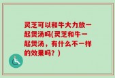 灵芝可以和牛大力放一起煲汤吗(灵芝和牛一起煲汤，有什么不一样的效果吗？)