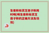 生姜粉和灵芝孢子粉同时喝(喝生姜粉和灵芝孢子粉的正确方法及功效)