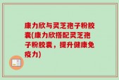 康力欣与灵芝孢子粉胶囊(康力欣搭配灵芝孢子粉胶囊，提升健康免疫力)