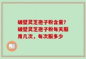 破壁灵芝孢子粉含量？破壁灵芝孢子粉每天服用几次，每次服多少