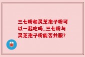 三七粉和灵芝孢子粉可以一起吃吗_三七粉与灵芝孢子粉能否共服？