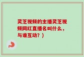 灵芝视频的主播灵芝视频网红直播名叫什么，与谁互动？)