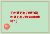 干吃灵芝孢子粉好吗(吃灵芝孢子粉有益健康吗？)
