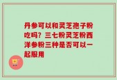 丹参可以和灵芝孢子粉吃吗？三七粉灵芝粉西洋参粉三种是否可以一起服用