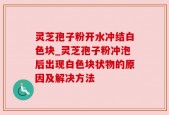 灵芝孢子粉开水冲结白色块_灵芝孢子粉冲泡后出现白色块状物的原因及解决方法