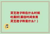 灵芝孢子粉在什么时候吃最好(最佳时间食用灵芝孢子粉是什么？)