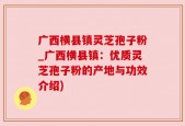 广西横县镇灵芝孢子粉_广西横县镇：优质灵芝孢子粉的产地与功效介绍)