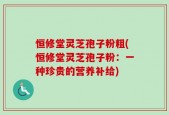恒修堂灵芝孢子粉粗(恒修堂灵芝孢子粉：一种珍贵的营养补给)