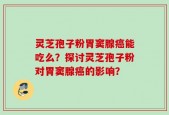 灵芝孢子粉胃窦腺癌能吃么？探讨灵芝孢子粉对胃窦腺癌的影响？