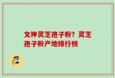 文神灵芝孢子粉？灵芝孢子粉产地排行榜