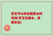 灵芝可以和桂圆煮水吗功效(灵芝桂圆水，保健首选)