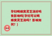 孕妇喝蜂窝灵芝汤好吗有影响吗(孕妇可以喝蜂窝灵芝汤吗？影响如何？)