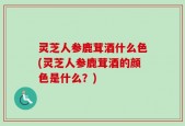 灵芝人参鹿茸酒什么色(灵芝人参鹿茸酒的颜色是什么？)