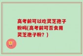 高考前可以吃灵芝孢子粉吗(高考前可否食用灵芝孢子粉？)