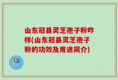 山东冠县灵芝孢子粉咋样(山东冠县灵芝孢子粉的功效及用途简介)