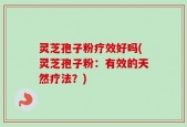 灵芝孢子粉疗效好吗(灵芝孢子粉：有效的天然疗法？)