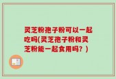 灵芝粉孢子粉可以一起吃吗(灵芝孢子粉和灵芝粉能一起食用吗？)