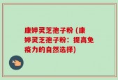 康婷灵芝孢子粉 (康婷灵芝孢子粉：提高免疫力的自然选择)