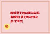 新鲜灵芝的功用与禁忌有哪些(灵芝的功效及忌口知识)
