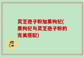 灵芝孢子粉加黑枸杞(黑枸杞与灵芝孢子粉的完美搭配)