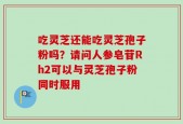 吃灵芝还能吃灵芝孢子粉吗？请问人参皂苷Rh2可以与灵芝孢子粉同时服用