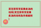 灵芝茯苓芡实黄皮汤的功效(灵芝茯苓芡实黄皮汤的功效及作用解析)