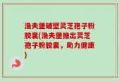 渔夫堡破壁灵芝孢子粉胶囊(渔夫堡推出灵芝孢子粉胶囊，助力健康)