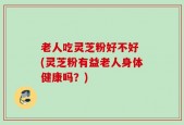 老人吃灵芝粉好不好 (灵芝粉有益老人身体健康吗？)