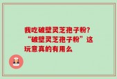 我吃破壁灵芝孢子粉？“破壁灵芝孢子粉”这玩意真的有用么