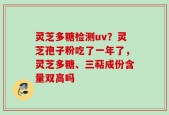 灵芝多糖检测uv？灵芝孢子粉吃了一年了，灵芝多糖、三萜成份含量双高吗