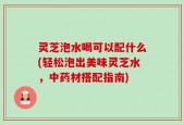 灵芝泡水喝可以配什么(轻松泡出美味灵芝水，中药材搭配指南)