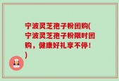 宁波灵芝孢子粉团购(宁波灵芝孢子粉限时团购，健康好礼享不停！)