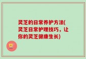灵芝的日常养护方法(灵芝日常护理技巧，让你的灵芝健康生长)