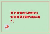 灵芝用酒怎么做好吃(如何用灵芝制作美味酒？)