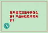 恩华堂灵芝孢子粉怎么样？产品体验及功效分析？
