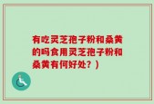 有吃灵芝孢子粉和桑黄的吗食用灵芝孢子粉和桑黄有何好处？)
