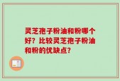 灵芝孢子粉油和粉哪个好？比较灵芝孢子粉油和粉的优缺点？