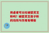 阴虚者可以吃破壁灵芝粉吗？破壁灵芝孢子粉的功效与作用有哪些