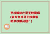 甲状腺能吃灵芝胶囊吗(能否食用灵芝胶囊帮助甲状腺问题？)