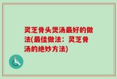 灵芝骨头煲汤最好的做法(最佳做法：灵芝骨汤的绝妙方法)