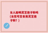 女人能喝灵芝孢子粉吗(女性可否食用灵芝孢子粉？)