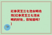 红参灵芝三七泡水喝功效(红参灵芝三七泡水喝的好处，你知道吗？)