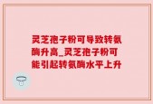 灵芝孢子粉可导致转氨酶升高_灵芝孢子粉可能引起转氨酶水平上升
