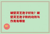 破壁灵芝孢子好处？破壁灵芝孢子粉的功效与作用有哪些