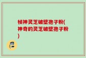 桢神灵芝破壁孢子粉(神奇的灵芝破壁孢子粉)